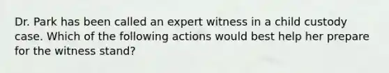 Dr. Park has been called an expert witness in a child custody case. Which of the following actions would best help her prepare for the witness stand?