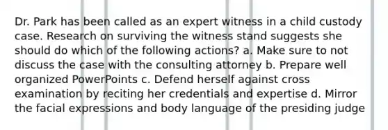 Dr. Park has been called as an expert witness in a child custody case. Research on surviving the witness stand suggests she should do which of the following actions? a. Make sure to not discuss the case with the consulting attorney b. Prepare well organized PowerPoints c. Defend herself against cross examination by reciting her credentials and expertise d. Mirror the facial expressions and body language of the presiding judge