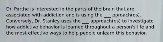 Dr. Parthe is interested in the parts of the brain that are associated with addiction and is using the ___ pproach(es). Conversely, Dr. Stanley uses the ___ approach(es) to investigate how addictive behavior is learned throughout a person's life and the most effective ways to help people unlearn this behavior.