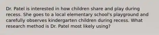 Dr. Patel is interested in how children share and play during recess. She goes to a local elementary school's playground and carefully observes kindergarten children during recess. What research method is Dr. Patel most likely using?