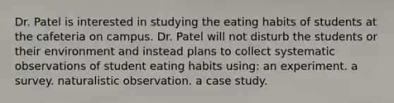 Dr. Patel is interested in studying the eating habits of students at the cafeteria on campus. Dr. Patel will not disturb the students or their environment and instead plans to collect systematic observations of student eating habits using: an experiment. a survey. naturalistic observation. a case study.