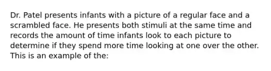 Dr. Patel presents infants with a picture of a regular face and a scrambled face. He presents both stimuli at the same time and records the amount of time infants look to each picture to determine if they spend more time looking at one over the other. This is an example of the: