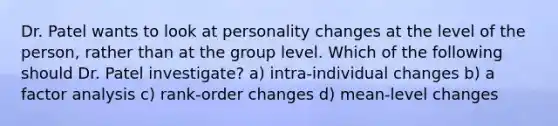 Dr. Patel wants to look at personality changes at the level of the person, rather than at the group level. Which of the following should Dr. Patel investigate? a) intra-individual changes b) a factor analysis c) rank-order changes d) mean-level changes