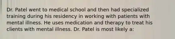 Dr. Patel went to medical school and then had specialized training during his residency in working with patients with mental illness. He uses medication and therapy to treat his clients with mental illness. Dr. Patel is most likely a: