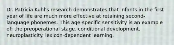 Dr. Patricia Kuhl's research demonstrates that infants in the first year of life are much more effective at retaining second-language phonemes. This age-specific sensitivity is an example of: the preoperational stage. conditional development. neuroplasticity. lexicon-dependent learning.