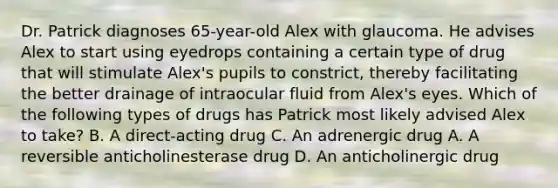 Dr. Patrick diagnoses 65-year-old Alex with glaucoma. He advises Alex to start using eyedrops containing a certain type of drug that will stimulate Alex's pupils to constrict, thereby facilitating the better drainage of intraocular fluid from Alex's eyes. Which of the following types of drugs has Patrick most likely advised Alex to take? B. A direct-acting drug C. An adrenergic drug A. A reversible anticholinesterase drug D. An anticholinergic drug