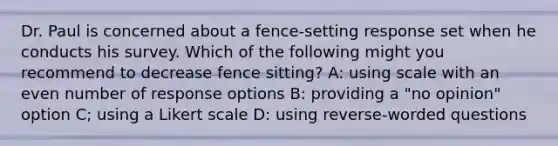 Dr. Paul is concerned about a fence-setting response set when he conducts his survey. Which of the following might you recommend to decrease fence sitting? A: using scale with an even number of response options B: providing a "no opinion" option C; using a Likert scale D: using reverse-worded questions