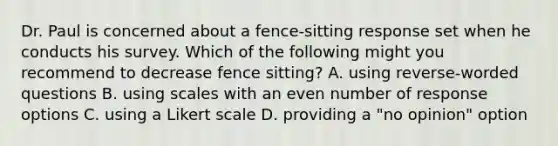 Dr. Paul is concerned about a fence-sitting response set when he conducts his survey. Which of the following might you recommend to decrease fence sitting? A. using reverse-worded questions B. using scales with an even number of response options C. using a Likert scale D. providing a "no opinion" option