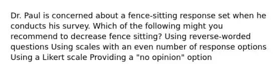 Dr. Paul is concerned about a fence-sitting response set when he conducts his survey. Which of the following might you recommend to decrease fence sitting? Using reverse-worded questions Using scales with an even number of response options Using a Likert scale Providing a "no opinion" option