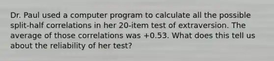 Dr. Paul used a computer program to calculate all the possible split-half correlations in her 20-item test of extraversion. The average of those correlations was +0.53. What does this tell us about the reliability of her test?