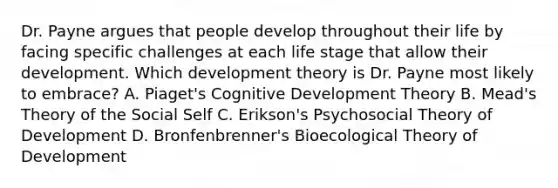 Dr. Payne argues that people develop throughout their life by facing specific challenges at each life stage that allow their development. Which development theory is Dr. Payne most likely to embrace? A. Piaget's Cognitive Development Theory B. Mead's Theory of the Social Self C. Erikson's Psychosocial Theory of Development D. Bronfenbrenner's Bioecological Theory of Development