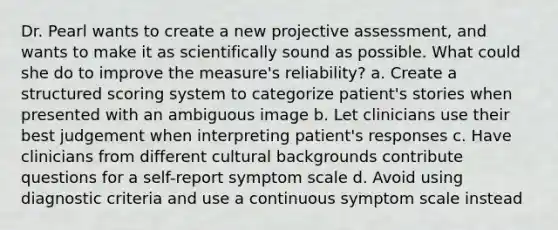 Dr. Pearl wants to create a new projective assessment, and wants to make it as scientifically sound as possible. What could she do to improve the measure's reliability? a. Create a structured scoring system to categorize patient's stories when presented with an ambiguous image b. Let clinicians use their best judgement when interpreting patient's responses c. Have clinicians from different cultural backgrounds contribute questions for a self-report symptom scale d. Avoid using diagnostic criteria and use a continuous symptom scale instead