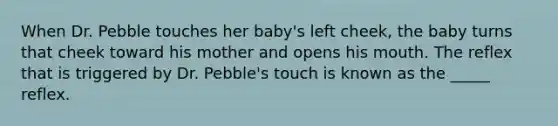 When Dr. Pebble touches her baby's left cheek, the baby turns that cheek toward his mother and opens his mouth. The reflex that is triggered by Dr. Pebble's touch is known as the _____ reflex.