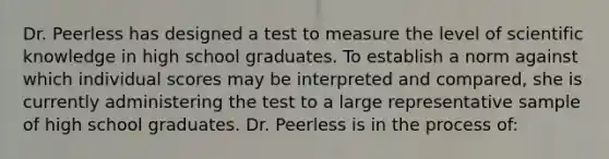 Dr. Peerless has designed a test to measure the level of scientific knowledge in high school graduates. To establish a norm against which individual scores may be interpreted and compared, she is currently administering the test to a large representative sample of high school graduates. Dr. Peerless is in the process of: