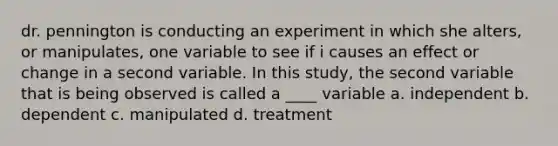 dr. pennington is conducting an experiment in which she alters, or manipulates, one variable to see if i causes an effect or change in a second variable. In this study, the second variable that is being observed is called a ____ variable a. independent b. dependent c. manipulated d. treatment