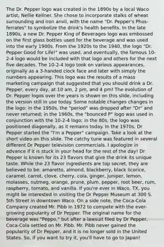 The Dr. Pepper logo was created in the 1890s by a local Waco artist, Nellie Kellner. She chose to incorporate stalks of wheat surrounding and iron anvil, with the name "Dr. Pepper's Phos-ferrates" to symbolize the drink's health benefits. In the late 1890s, a new Dr. Pepper King of Beverages logo was embossed on the first glass bottles used for the beverage and was used into the early 1900s. From the 1920s to the 1940, the logo "Dr. Pepper Good for Life!" was used, and eventually, the famous 10-2-4 logo would be included with that logo and others for the next five decades. The 10-2-4 logo took on various appearances, originally as a 3-handed clock face and later with simply the numbers appearing. This logo was the results of a mass marketing campaign that suggested that you should drink a Dr. Pepper, every day, at 10 am, 2 pm, and 4 pm! The evolution of Dr. Pepper logos over the years is shown on this slide, including the version still in use today. Some notable changes changes in the logo: in the 1950s, the "period" was dropped after "Dr" and never returned; in the 1960s, the "bounced P" logo was used in conjunction with the 10-2-4 logo; in the 80s, the logo was positioned diagonally, as it remains today. In the 1970s, Dr Pepper started the "I'm a Pepper" campaign. Take a look at the short video on this slide. The catchy tune was featured in several different Dr Pepper television commercials. I apologize in advance if it is stuck in your head for the rest of the day! Dr Pepper is known for its 23 flavors that give the drink its unique taste. While the 23 flavor ingredients are top secret, they are believed to be: amaretto, almond, blackberry, black licorice, caramel, carrot, clove, cherry, cola, ginger, juniper, lemon, molasses, nutmeg, orange, prune, plum, pepper, root beer, rum, raspberry, tomato, and vanilla. If you're ever in Waco, TX, you might be interested in visiting the Dr Pepper Museum at 300 S. 5th Street in downtown Waco. On a side note, the Coca-Cola Company created Mr. Pibb in 1972 to compete with the ever-growing popularity of Dr Pepper. The original name for the beverage was "Peppo," but after a lawsuit filed by Dr Pepper, Coca-Cola settled on Mr. Pibb. Mr. Pibb never gained the popularity of Dr Pepper, and it is no longer sold in the United States. So, if you want to try it, you'll have to go to Japan!