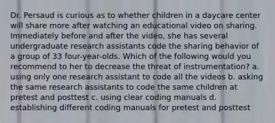 Dr. Persaud is curious as to whether children in a daycare center will share more after watching an educational video on sharing. Immediately before and after the video, she has several undergraduate research assistants code the sharing behavior of a group of 33 four-year-olds. Which of the following would you recommend to her to decrease the threat of instrumentation? a. using only one research assistant to code all the videos b. asking the same research assistants to code the same children at pretest and posttest c. using clear coding manuals d. establishing different coding manuals for pretest and posttest