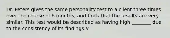 Dr. Peters gives the same personality test to a client three times over the course of 6 months, and finds that the results are very similar. This test would be described as having high ________ due to the consistency of its findings.V