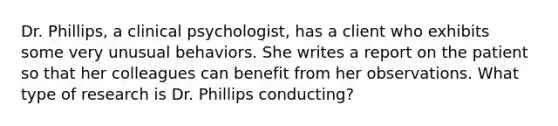 Dr. Phillips, a clinical psychologist, has a client who exhibits some very unusual behaviors. She writes a report on the patient so that her colleagues can benefit from her observations. What type of research is Dr. Phillips conducting?