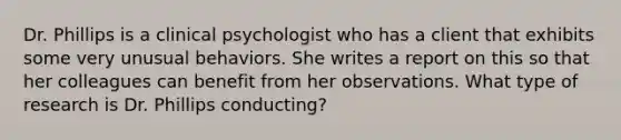 Dr. Phillips is a clinical psychologist who has a client that exhibits some very unusual behaviors. She writes a report on this so that her colleagues can benefit from her observations. What type of research is Dr. Phillips conducting?