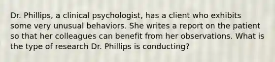 Dr. Phillips, a clinical psychologist, has a client who exhibits some very unusual behaviors. She writes a report on the patient so that her colleagues can benefit from her observations. What is the type of research Dr. Phillips is conducting?