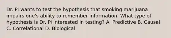 Dr. Pi wants to test the hypothesis that smoking marijuana impairs one's ability to remember information. What type of hypothesis is Dr. Pi interested in testing? A. Predictive B. Causal C. Correlational D. Biological