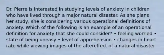 Dr. Pierre is interested in studying levels of anxiety in children who have lived through a major natural disaster. As she plans her study, she is considering various operational definitions of anxiety. Which of the following is an example of an operational definition for anxiety that she could consider? • feeling worried • state of being uneasy • level of apprehension • changes in heart rate while viewing images of the aftereffect of a natural disaster