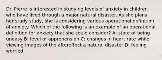 Dr. Pierre is interested in studying levels of anxiety in children who have lived through a major natural disaster. As she plans her study study, she is considering various operational definition of anxiety. Which of the following is an example of an operational definition for anxiety that she could consider? A: state of being uneasy B: level of apprehension C: changes in heart rate while viewing images of the aftereffect a natural disaster D: feeling worried