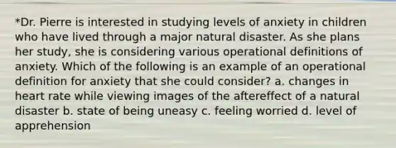 *Dr. Pierre is interested in studying levels of anxiety in children who have lived through a major natural disaster. As she plans her study, she is considering various operational definitions of anxiety. Which of the following is an example of an operational definition for anxiety that she could consider? a. changes in heart rate while viewing images of the aftereffect of a natural disaster b. state of being uneasy c. feeling worried d. level of apprehension