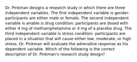 Dr. Pinkman designs a research study in which there are three independent variables. The first independent variable is gender: participants are either male or female. The second independent variable is ariable is drug condition: participants are dosed with either 4 mg of methamphetamine or 4 mg of a placebo drug. The third independent variable is stress condition: participants are placed in a situation that will cause either low, moderate, or high stress. Dr. Pinkman will evaluate the adrenaline response as his dependent variable. Which of the following is the correct description of Dr. Pinkman's research study design?