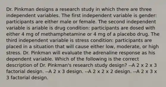 Dr. Pinkman designs a research study in which there are three independent variables. The first independent variable is gender: participants are either male or female. The second independent variable is ariable is drug condition: participants are dosed with either 4 mg of methamphetamine or 4 mg of a placebo drug. The third independent variable is stress condition: participants are placed in a situation that will cause either low, moderate, or high stress. Dr. Pinkman will evaluate the adrenaline response as his dependent variable. Which of the following is the correct description of Dr. Pinkman's research study design? --A 2 x 2 x 3 factorial design. --A 2 x 3 design. --A 2 x 2 x 2 design. --A 2 x 3 x 3 factorial design.