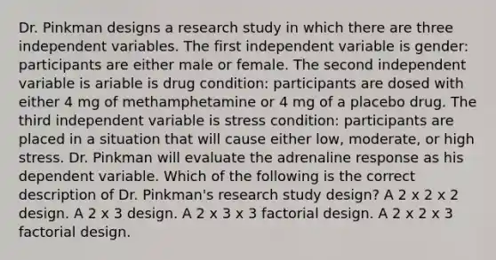 Dr. Pinkman designs a research study in which there are three independent variables. The first independent variable is gender: participants are either male or female. The second independent variable is ariable is drug condition: participants are dosed with either 4 mg of methamphetamine or 4 mg of a placebo drug. The third independent variable is stress condition: participants are placed in a situation that will cause either low, moderate, or high stress. Dr. Pinkman will evaluate the adrenaline response as his dependent variable. Which of the following is the correct description of Dr. Pinkman's research study design? A 2 x 2 x 2 design. A 2 x 3 design. A 2 x 3 x 3 factorial design. A 2 x 2 x 3 factorial design.