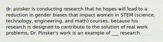 dr. pinsker is conducting research that he hopes will lead to a reduction in gender biases that impact women in STEM (science, technology, engineering, and math) courses. because his research is designed to contribute to the solution of real work problems, Dr. Pinsker's work is an example of ___ research