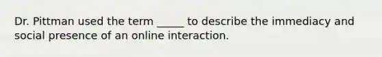 Dr. Pittman used the term _____ to describe the immediacy and social presence of an online interaction.