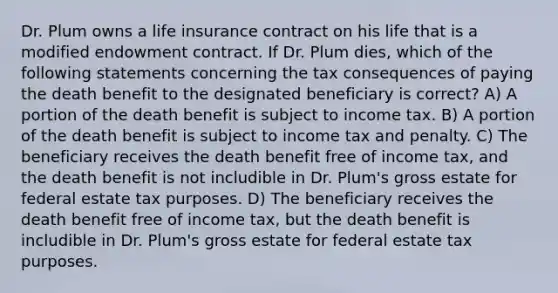 Dr. Plum owns a life insurance contract on his life that is a modified endowment contract. If Dr. Plum dies, which of the following statements concerning the tax consequences of paying the death benefit to the designated beneficiary is correct? A) A portion of the death benefit is subject to income tax. B) A portion of the death benefit is subject to income tax and penalty. C) The beneficiary receives the death benefit free of income tax, and the death benefit is not includible in Dr. Plum's gross estate for federal estate tax purposes. D) The beneficiary receives the death benefit free of income tax, but the death benefit is includible in Dr. Plum's gross estate for federal estate tax purposes.