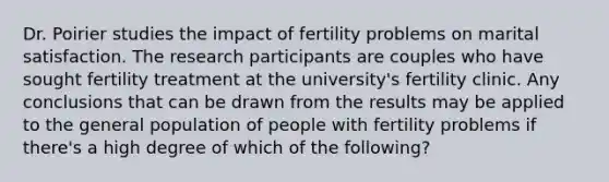 Dr. Poirier studies the impact of fertility problems on marital satisfaction. The research participants are couples who have sought fertility treatment at the university's fertility clinic. Any conclusions that can be drawn from the results may be applied to the general population of people with fertility problems if there's a high degree of which of the following?