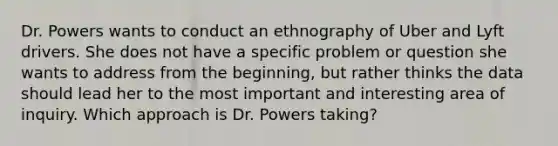 Dr. Powers wants to conduct an ethnography of Uber and Lyft drivers. She does not have a specific problem or question she wants to address from the beginning, but rather thinks the data should lead her to the most important and interesting area of inquiry. Which approach is Dr. Powers taking?