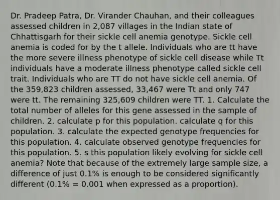 Dr. Pradeep Patra, Dr. Virander Chauhan, and their colleagues assessed children in 2,087 villages in the Indian state of Chhattisgarh for their sickle cell anemia genotype. Sickle cell anemia is coded for by the t allele. Individuals who are tt have the more severe illness phenotype of sickle cell disease while Tt individuals have a moderate illness phenotype called sickle cell trait. Individuals who are TT do not have sickle cell anemia. Of the 359,823 children assessed, 33,467 were Tt and only 747 were tt. The remaining 325,609 children were TT. 1. Calculate the total number of alleles for this gene assessed in the sample of children. 2. calculate p for this population. calculate q for this population. 3. calculate the expected genotype frequencies for this population. 4. calculate observed genotype frequencies for this population. 5. s this population likely evolving for sickle cell anemia? Note that because of the extremely large sample size, a difference of just 0.1% is enough to be considered significantly different (0.1% = 0.001 when expressed as a proportion).