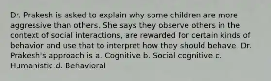 Dr. Prakesh is asked to explain why some children are more aggressive than others. She says they observe others in the context of social interactions, are rewarded for certain kinds of behavior and use that to interpret how they should behave. Dr. Prakesh's approach is a. Cognitive b. Social cognitive c. Humanistic d. Behavioral