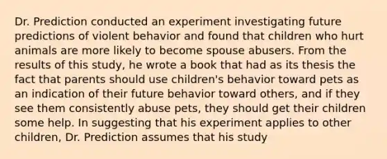 Dr. Prediction conducted an experiment investigating future predictions of violent behavior and found that children who hurt animals are more likely to become spouse abusers. From the results of this study, he wrote a book that had as its thesis the fact that parents should use children's behavior toward pets as an indication of their future behavior toward others, and if they see them consistently abuse pets, they should get their children some help. In suggesting that his experiment applies to other children, Dr. Prediction assumes that his study