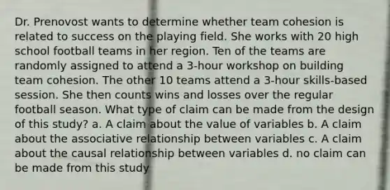 Dr. Prenovost wants to determine whether team cohesion is related to success on the playing field. She works with 20 high school football teams in her region. Ten of the teams are randomly assigned to attend a 3-hour workshop on building team cohesion. The other 10 teams attend a 3-hour skills-based session. She then counts wins and losses over the regular football season. What type of claim can be made from the design of this study? a. A claim about the value of variables b. A claim about the associative relationship between variables c. A claim about the causal relationship between variables d. no claim can be made from this study