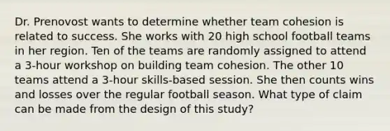 Dr. Prenovost wants to determine whether team cohesion is related to success. She works with 20 high school football teams in her region. Ten of the teams are randomly assigned to attend a 3-hour workshop on building team cohesion. The other 10 teams attend a 3-hour skills-based session. She then counts wins and losses over the regular football season. What type of claim can be made from the design of this study?