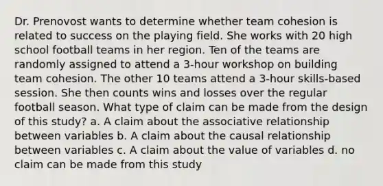 Dr. Prenovost wants to determine whether team cohesion is related to success on the playing field. She works with 20 high school football teams in her region. Ten of the teams are randomly assigned to attend a 3-hour workshop on building team cohesion. The other 10 teams attend a 3-hour skills-based session. She then counts wins and losses over the regular football season. What type of claim can be made from the design of this study? a. A claim about the associative relationship between variables b. A claim about the causal relationship between variables c. A claim about the value of variables d. no claim can be made from this study