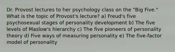 Dr. Provost lectures to her psychology class on the "Big Five." What is the topic of Provost's lecture? a) Freud's five psychosexual stages of personality development b) The five levels of Maslow's hierarchy c) The five pioneers of personality theory d) Five ways of measuring personality e) The five-factor model of personality