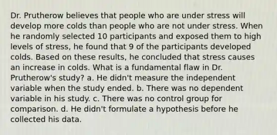 Dr. Prutherow believes that people who are under stress will develop more colds than people who are not under stress. When he randomly selected 10 participants and exposed them to high levels of stress, he found that 9 of the participants developed colds. Based on these results, he concluded that stress causes an increase in colds. What is a fundamental flaw in Dr. Prutherow's study? a. He didn't measure the independent variable when the study ended. b. There was no dependent variable in his study. c. There was no control group for comparison. d. He didn't formulate a hypothesis before he collected his data.