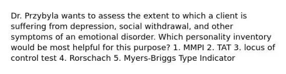 Dr. Przybyla wants to assess the extent to which a client is suffering from depression, social withdrawal, and other symptoms of an emotional disorder. Which personality inventory would be most helpful for this purpose? 1. MMPI 2. TAT 3. locus of control test 4. Rorschach 5. Myers-Briggs Type Indicator