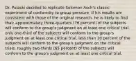 Dr. Pulaski decided to replicate Solomon Asch's classic experiment of conformity to group pressure. If his results are consistent with those of the original research, he is likely to find that: approximately three-quarters (76 percent) of the subjects will conform to the group's judgment on at least one critical trial. only one-third of the subjects will conform to the group's judgment on at least one critical trial. less than 10 percent of the subjects will conform to the group's judgment on the critical trials. roughly two-thirds (65 percent) of the subjects will conform to the group's judgment on at least one critical trial.