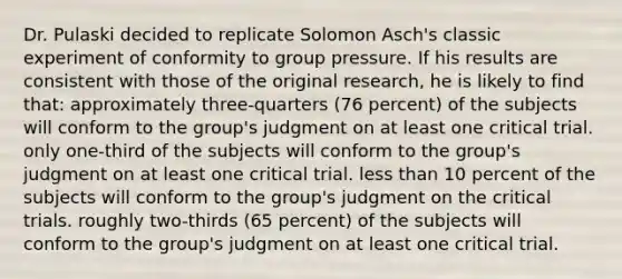 Dr. Pulaski decided to replicate Solomon Asch's classic experiment of conformity to group pressure. If his results are consistent with those of the original research, he is likely to find that: approximately three-quarters (76 percent) of the subjects will conform to the group's judgment on at least one critical trial. only one-third of the subjects will conform to the group's judgment on at least one critical trial. less than 10 percent of the subjects will conform to the group's judgment on the critical trials. roughly two-thirds (65 percent) of the subjects will conform to the group's judgment on at least one critical trial.