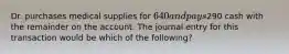 Dr. purchases medical supplies for 640 and pays290 cash with the remainder on the account. The journal entry for this transaction would be which of the following?