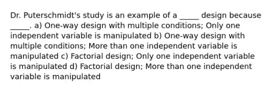 Dr. Puterschmidt's study is an example of a _____ design because _____. a) One-way design with multiple conditions; Only one independent variable is manipulated b) One-way design with multiple conditions; More than one independent variable is manipulated c) Factorial design; Only one independent variable is manipulated d) Factorial design; More than one independent variable is manipulated